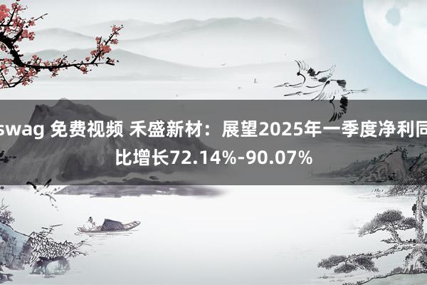 swag 免费视频 禾盛新材：展望2025年一季度净利同比增长72.14%-90.07%