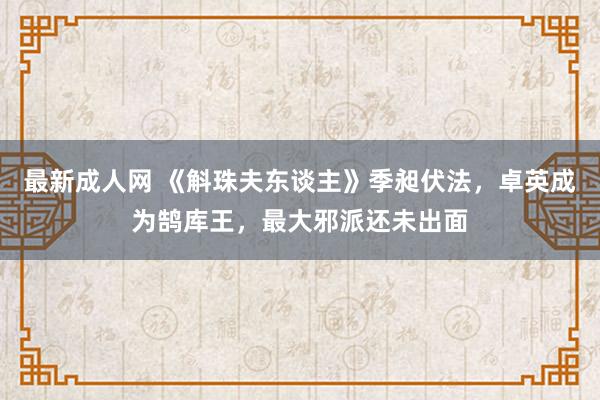 最新成人网 《斛珠夫东谈主》季昶伏法，卓英成为鹄库王，最大邪派还未出面