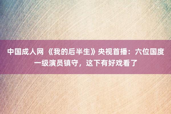 中国成人网 《我的后半生》央视首播：六位国度一级演员镇守，这下有好戏看了