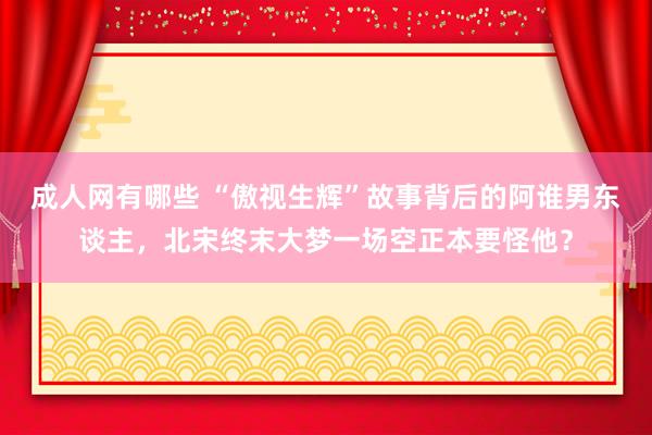 成人网有哪些 “傲视生辉”故事背后的阿谁男东谈主，北宋终末大梦一场空正本要怪他？