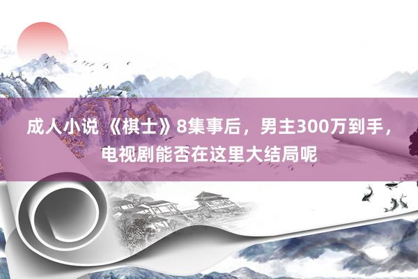 成人小说 《棋士》8集事后，男主300万到手，电视剧能否在这里大结局呢
