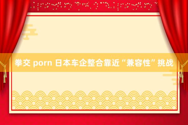 拳交 porn 日本车企整合靠近“兼容性”挑战