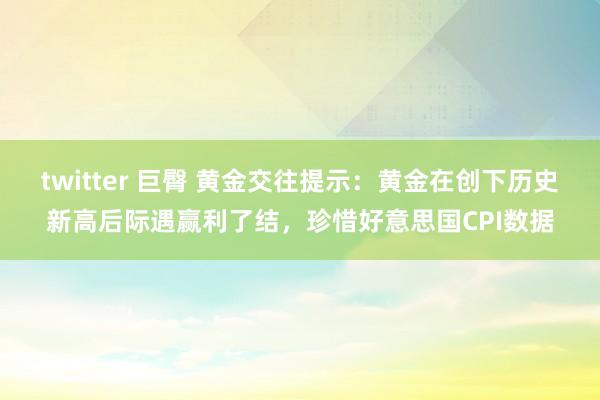twitter 巨臀 黄金交往提示：黄金在创下历史新高后际遇赢利了结，珍惜好意思国CPI数据