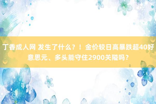 丁香成人网 发生了什么？！金价较日高暴跌超40好意思元、多头能守住2900关隘吗？