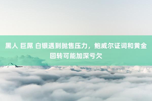黑人 巨屌 白银遇到抛售压力，鲍威尔证词和黄金回转可能加深亏欠