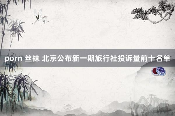 porn 丝袜 北京公布新一期旅行社投诉量前十名单
