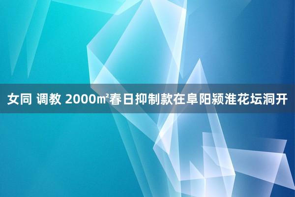 女同 调教 2000㎡春日抑制款在阜阳颍淮花坛洞开