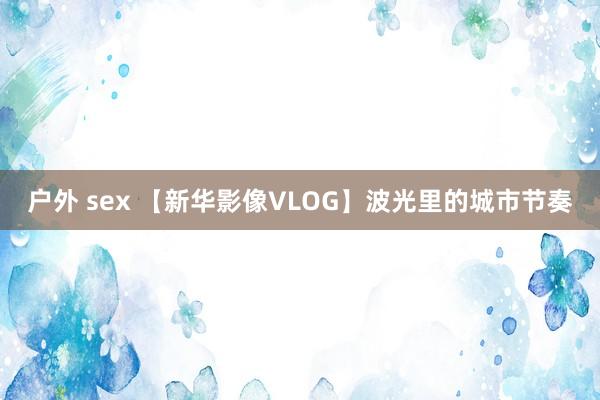 户外 sex 【新华影像VLOG】波光里的城市节奏
