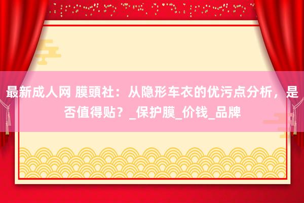最新成人网 膜頭社：从隐形车衣的优污点分析，是否值得贴？_保护膜_价钱_品牌