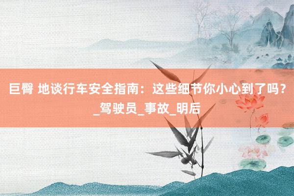 巨臀 地谈行车安全指南：这些细节你小心到了吗？_驾驶员_事故_明后
