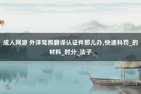 成人网游 外洋驾照翻译认证件那儿办，快速科罚_的材料_时分_法子