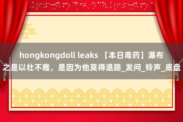 hongkongdoll leaks 【本日毒药】瀑布之是以壮不雅，是因为他莫得退路_发问_铃声_底盘