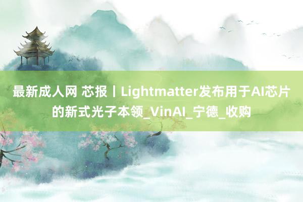 最新成人网 芯报丨Lightmatter发布用于AI芯片的新式光子本领_VinAI_宁德_收购