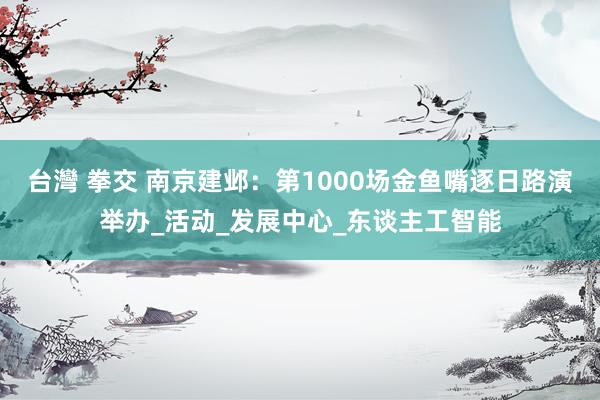 台灣 拳交 南京建邺：第1000场金鱼嘴逐日路演举办_活动_发展中心_东谈主工智能
