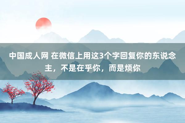 中国成人网 在微信上用这3个字回复你的东说念主，不是在乎你，而是烦你