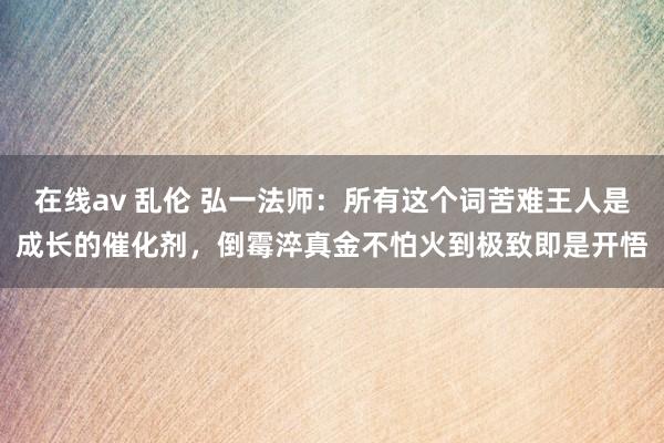 在线av 乱伦 弘一法师：所有这个词苦难王人是成长的催化剂，倒霉淬真金不怕火到极致即是开悟