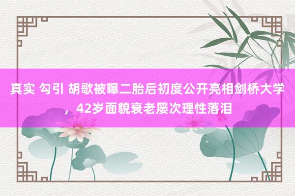 真实 勾引 胡歌被曝二胎后初度公开亮相剑桥大学，42岁面貌衰老屡次理性落泪
