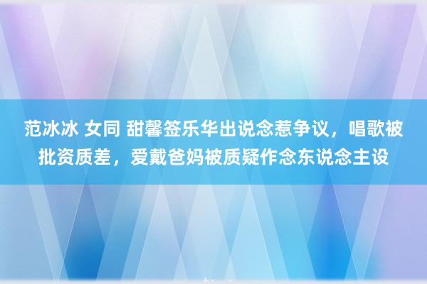 范冰冰 女同 甜馨签乐华出说念惹争议，唱歌被批资质差，爱戴爸妈被质疑作念东说念主设