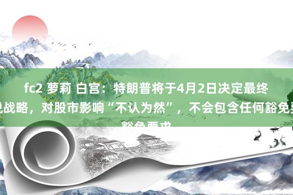 fc2 萝莉 白宫：特朗普将于4月2日决定最终关税战略，对股市影响“不认为然”，不会包含任何豁免要求