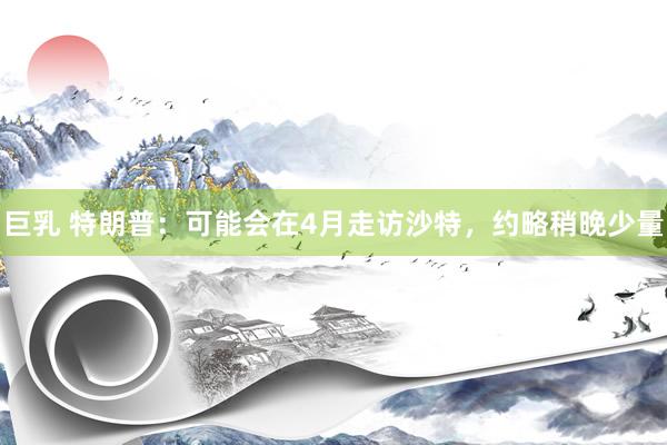 巨乳 特朗普：可能会在4月走访沙特，约略稍晚少量