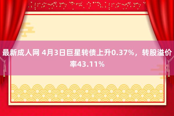 最新成人网 4月3日巨星转债上升0.37%，转股溢价率43.11%