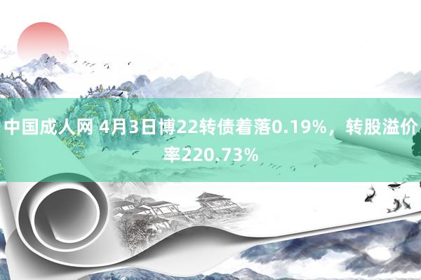 中国成人网 4月3日博22转债着落0.19%，转股溢价率220.73%