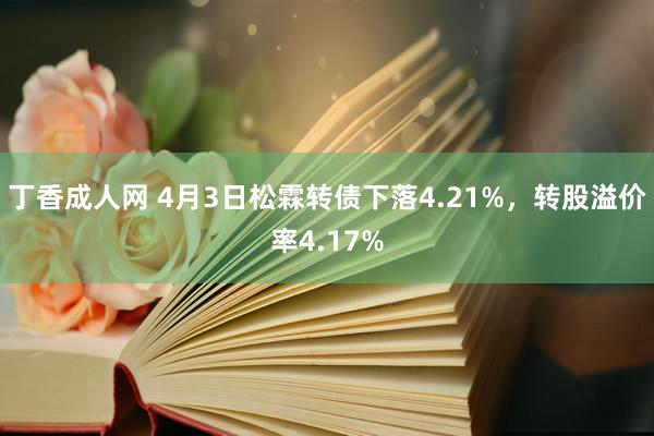 丁香成人网 4月3日松霖转债下落4.21%，转股溢价率4.17%