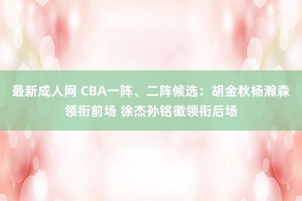 最新成人网 CBA一阵、二阵候选：胡金秋杨瀚森领衔前场 徐杰孙铭徽领衔后场