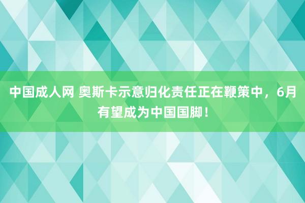 中国成人网 奥斯卡示意归化责任正在鞭策中，6月有望成为中国国脚！