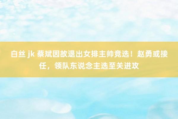 白丝 jk 蔡斌因故退出女排主帅竞选！赵勇或接任，领队东说念主选至关进攻