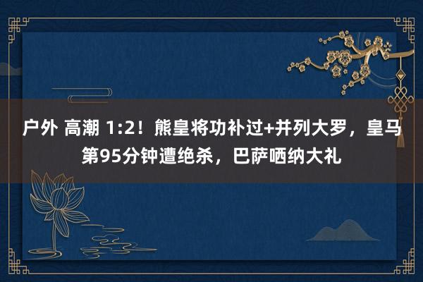 户外 高潮 1:2！熊皇将功补过+并列大罗，皇马第95分钟遭绝杀，巴萨哂纳大礼