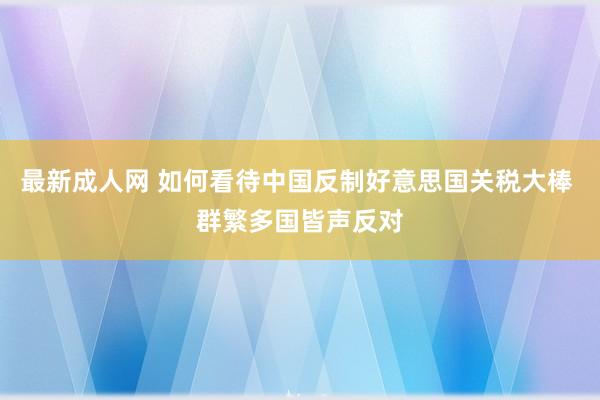 最新成人网 如何看待中国反制好意思国关税大棒 群繁多国皆声反对