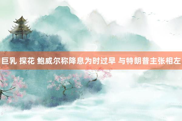 巨乳 探花 鲍威尔称降息为时过早 与特朗普主张相左