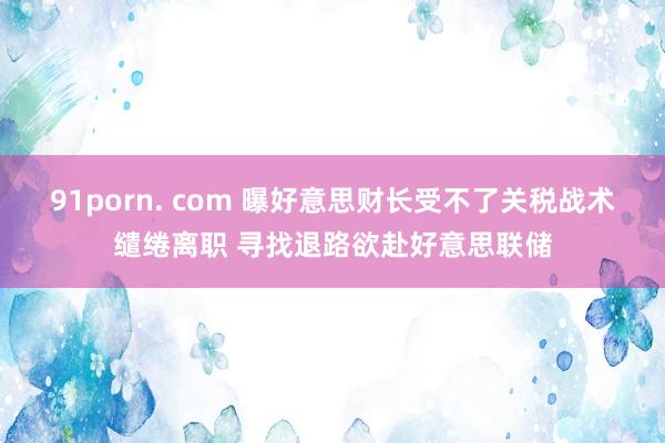 91porn. com 曝好意思财长受不了关税战术缱绻离职 寻找退路欲赴好意思联储
