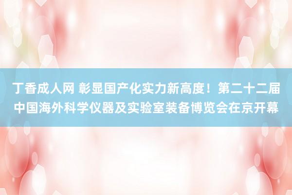 丁香成人网 彰显国产化实力新高度！第二十二届中国海外科学仪器及实验室装备博览会在京开幕