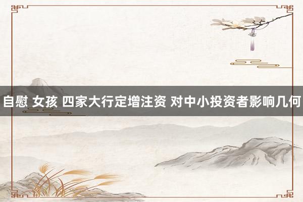 自慰 女孩 四家大行定增注资 对中小投资者影响几何