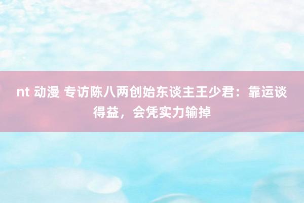 nt 动漫 专访陈八两创始东谈主王少君：靠运谈得益，会凭实力输掉