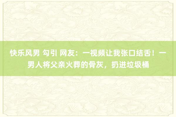 快乐风男 勾引 网友：一视频让我张口结舌！一男人将父亲火葬的骨灰，扔进垃圾桶