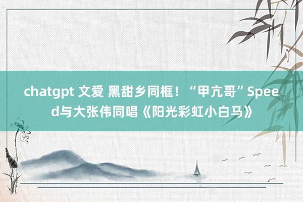 chatgpt 文爱 黑甜乡同框！“甲亢哥”Speed与大张伟同唱《阳光彩虹小白马》