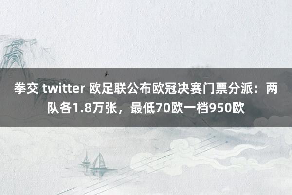 拳交 twitter 欧足联公布欧冠决赛门票分派：两队各1.8万张，最低70欧一档950欧