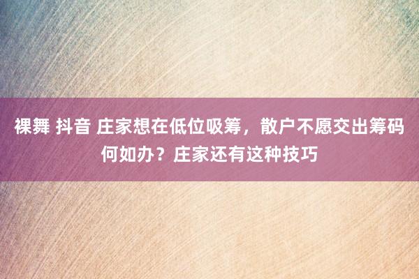 裸舞 抖音 庄家想在低位吸筹，散户不愿交出筹码何如办？庄家还有这种技巧