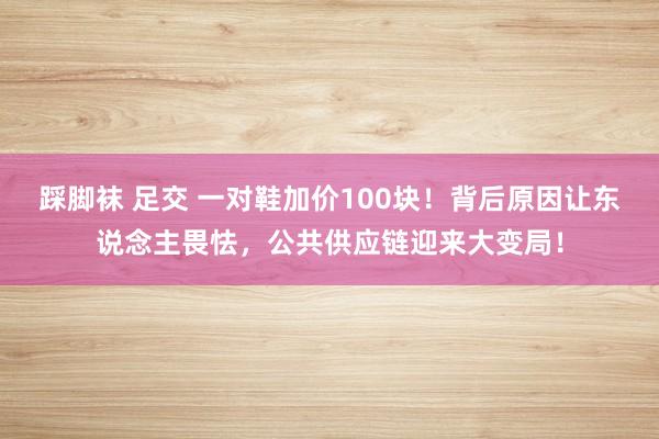 踩脚袜 足交 一对鞋加价100块！背后原因让东说念主畏怯，公共供应链迎来大变局！