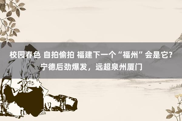 校园春色 自拍偷拍 福建下一个“福州”会是它？宁德后劲爆发，远超泉州厦门