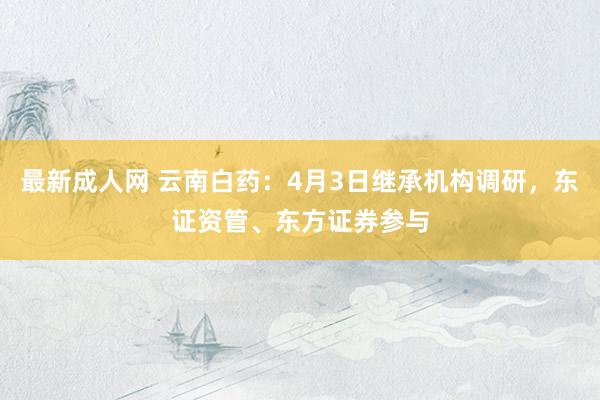 最新成人网 云南白药：4月3日继承机构调研，东证资管、东方证券参与