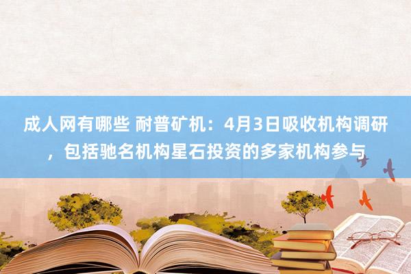 成人网有哪些 耐普矿机：4月3日吸收机构调研，包括驰名机构星石投资的多家机构参与