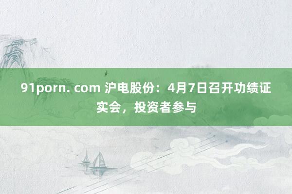 91porn. com 沪电股份：4月7日召开功绩证实会，投资者参与