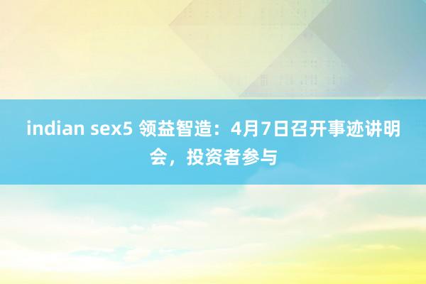 indian sex5 领益智造：4月7日召开事迹讲明会，投资者参与