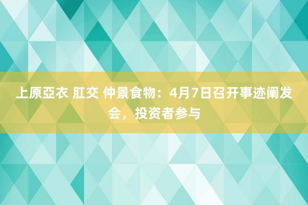 上原亞衣 肛交 仲景食物：4月7日召开事迹阐发会，投资者参与