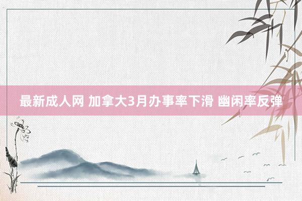 最新成人网 加拿大3月办事率下滑 幽闲率反弹
