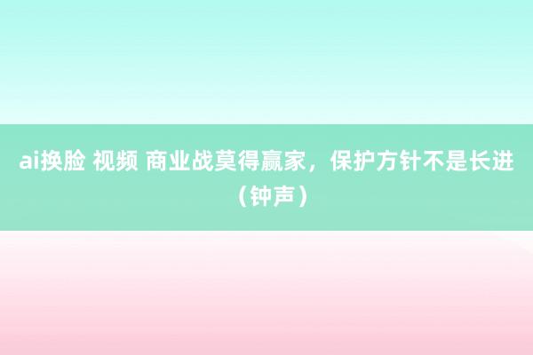 ai换脸 视频 商业战莫得赢家，保护方针不是长进（钟声）